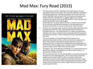 Mad Max: Fury Road (2015)
• This film poster for 2015’s ‘Mad Max: Fury Road’ depicts the post-
apocalyptic world in many ways. First of all, the lettering is somewhat
stained and looks dirty, a lot like the aesthetic of the film itself. The
words ‘Mad Max’ take up almost half of the poster and captures the
viewers attention immediately. It suggests aggression and also
illustrates how big the scale of the film will be. It is also indicative of it
being a blockbuster and its high budget.
Essentially, the ‘Fury Road’ part of the title is irrelevant (accentuated
by its small font size) because the poster is wanting audiences to
recognise that the film is a return to the classic movie franchise.
• The two main characters take up half the poster, depicting them as the
protagonists of the film. Their clothing helps define what kind of
characters they are – the world they live in is clearly not particularly
wealthy and it seems somewhat cruel, especially with the face guard
over Max (Tom Hardy). It also emphasises the post-apocalyptic genre
the film is.
• The colour palette is very stereotypical of film posters. It is
predominantly yellow and blue, with some black to emphasise the
titles. These colours are primarily used because their contrast is
pleasant to look at. It also hints at the beautiful cinematography this
film will have, with its bright colours. Being so vibrant also helps catch
audience’s eyes, which makes them see the poster.
• The tagline ‘The Future Belongs to the Mad’ is in scrawny font which is
almost intimidating. It encapsulates the notion that this place is in
desperation, madness and fear.
• The use of the director’s name, George Miller, is important because he
directed the earlier Mad Max films, some of which were extremely
popular and successful. With his return as director, those who
remember him and his films might be comforted to know he is back
directing. Similarly, Charlize Theron and especially Tom Hardy are well
known and successful actors, which might make fans of these actors
want to watch the film.
 