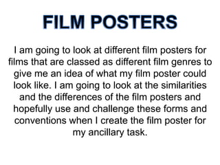 I am going to look at different film posters for
films that are classed as different film genres to
give me an idea of what my film poster could
look like. I am going to look at the similarities
and the differences of the film posters and
hopefully use and challenge these forms and
conventions when I create the film poster for
my ancillary task.

 