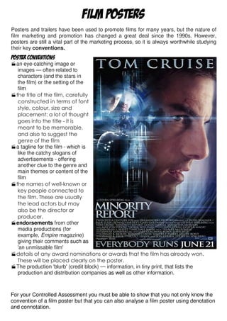 FILM POSTERS
Posters and trailers have been used to promote films for many years, but the nature of
film marketing and promotion has changed a great deal since the 1990s. However,
posters are still a vital part of the marketing process, so it is always worthwhile studying
their key conventions.
Poster conventions
  an eye-catching image or
   images — often related to
   characters (and the stars in
   the film) or the setting of the
   film
  the title of the film, carefully
   constructed in terms of font
   style, colour, size and
   placement: a lot of thought
   goes into the title - it is
   meant to be memorable,
   and also to suggest the
   genre of the film
  a tagline for the film - which is
   like the catchy slogans of
   advertisements - offering
   another clue to the genre and
   main themes or content of the
   film
  the names of well-known or
   key people connected to
   the film. These are usually
   the lead actors but may
   also be the director or
   producer.
  endorsements from other
   media productions (for
   example, Empire magazine)
   giving their comments such as
   'an unmissable film'
  details of any award nominations or awards that the film has already won.
   These will be placed clearly on the poster.
  The production 'blurb' (credit block) — information, in tiny print, that lists the
   production and distribution companies as well as other information.



For your Controlled Assessment you must be able to show that you not only know the
convention of a film poster but that you can also analyse a film poster using denotation
and connotation.
 