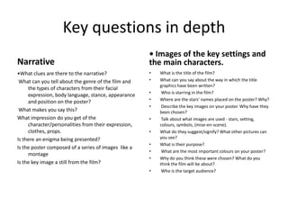 Key questions in depth Narrative •What clues are there to the narrative? What can you tell about the genre of the film and the types of characters from their facial expression, body language, stance, appearance and position on the poster? What makes you say this? What impression do you get of the character/personalities from their expression, clothes, props. Is there an enigma being presented? Is the poster composed of a series of images  like a montageIs the key image a still from the film? • Images of the key settings and the main characters.What is the title of the film? What can you say about the way in which the title graphics have been written? Who is starring in the film? Where are the stars’ names placed on the poster? Why? Describe the key images on your poster. Why have they been chosen? Talk about what images are used - stars, setting, colours, symbols, (mise-en-scene). What do they suggest/signify? What other pictures can you see? What is their purpose? What are the most important colours on your poster? Why do you think these were chosen? What do you think the film will be about? Who is the target audience?