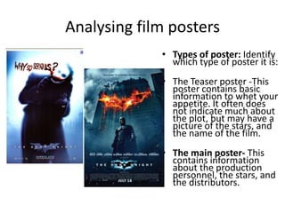 Analysing film posters Types of poster: Identify which type of poster it is: The Teaser poster -This poster contains basic information to whet your appetite. It often does not indicate much about the plot, but may have a picture of the stars, and the name of the film.The main poster- This contains information about the production personnel, the stars, and the distributors.