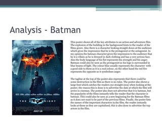 Analysis - Batman
              This poster shows all of the key attributes to an action and adventure film.
              The explosion of the building in the background hints to the reader of the
              films genre. Also there is a character looking straight down at the audience
              which gives the impression that he is the protagonist or the antagonist. In
              my opinion the batman character gives the impression to the audience that
              he is a villain as he is dressed in dark clothing and has a very serious face.
              Also the body language of his fist represents his strength and his anger.
              Batman could also be seen as the protagonist as his logo is surrounded in
              blue beams of light. The colour blue usually represents the character with
              a good side to them as it is a cool colour, on the other hand the red fire
              represents the opposite as it symbolises anger.

              The tagline at the top of the poster also represents that there could be
              some destruction in the film as there is no rules. The poster also shows a
              large font which catches the readers eye straight away when looking at the
              poster, the reason this is done is to advertise the date at which the film will
              arrive in cinemas. The poster also does not advertise that it is batman, but
              the popularity of the films instantly tells the reader that the character is
              batman. This could also be seen as a new beginning for the Batman films
              as it does not want to be part of the previous films. Finally, the poster lists
              the names of the important characters in the film, the reader instantly
              looks at these as they are capitalised, this is also done to advertise the top
              actors in the film.
 