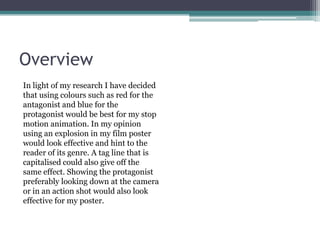 Overview
In light of my research I have decided
that using colours such as red for the
antagonist and blue for the
protagonist would be best for my stop
motion animation. In my opinion
using an explosion in my film poster
would look effective and hint to the
reader of its genre. A tag line that is
capitalised could also give off the
same effect. Showing the protagonist
preferably looking down at the camera
or in an action shot would also look
effective for my poster.
 