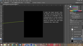 I USED THE PAINT BUCKET TOOL
TO CREATE A BLACK BACKGROUND.
I DID THIS TO CONFORM TO THE
CONVENTIONS OF OTHER HORROR
POSTERS WHICH USE THE COLOUR
BLACK TO SIGNIFY EVIL AND HOW
DARKNESS WILL TAKE OVER.
 