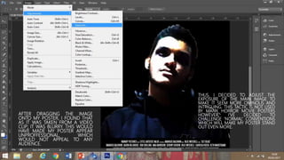 AFTER DRAGGING THE IMAGE
ONTO MY POSTER, I FOUND THAT
AS IT WAS TAKEN FROM A VIDEO
CLIP; IT WAS BLURRY. THIS WOULD
HAVE MADE MY POSTER APPEAR
UNPROFFESSIONAL, WHICH
WOULD NOT APPEAL TO ANY
AUDIENCE.
THUS, I DECIDED TO ADJUST THE
EXPOSURE OF THE MAIN IMAGE TO
MAKE IT SEEM MORE OMINOUS AND
INTRIGUING. THIS TACTIC IS NOT USED
BY MANY HORROR MOVIE POSTERS
HOWEVER, I’VE DECIDED TO
CHALLENGE ‘NORMAL’ CONVENTIONS
WHICH WILL MAKE MY POSTER STAND
OUT EVEN MORE.
 