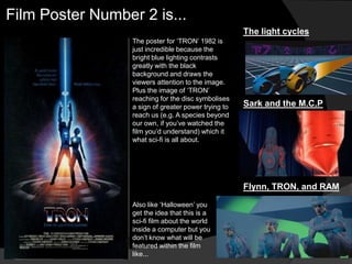 Film Poster Number 2 is...
                                                      The light cycles
                  The poster for „TRON‟ 1982 is
                  just incredible because the
                  bright blue lighting contrasts
                  greatly with the black
                  background and draws the
                  viewers attention to the image.
                  Plus the image of „TRON‟
                  reaching for the disc symbolises
                  a sign of greater power trying to   Sark and the M.C.P
                  reach us (e.g. A species beyond
                  our own, if you‟ve watched the
                  film you‟d understand) which it
                  what sci-fi is all about.




                                                      Flynn, TRON, and RAM
                  Also like „Halloween‟ you
                  get the idea that this is a
                  sci-fi film about the world
                  inside a computer but you
                  don‟t know what will be
                  featured within the film
                  like...
 