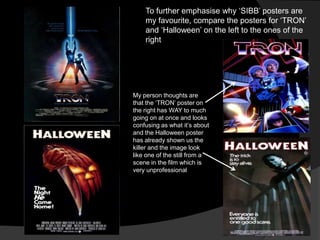 To further emphasise why „SIBB‟ posters are
    my favourite, compare the posters for „TRON‟
    and „Halloween‟ on the left to the ones of the
    right




My person thoughts are
that the „TRON‟ poster on
the right has WAY to much
going on at once and looks
confusing as what it‟s about
and the Halloween poster
has already shown us the
killer and the image look
like one of the still from a
scene in the film which is
very unprofessional
 