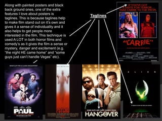 Along with painted posters and black
back ground ones, one of the extra
features I love about posters is
                                            Taglines
taglines. This is because taglines help
to make film stand out on it‟s own and
gives it a sense of individuality and it
also helps to get people more
interested in the film. This technique is
used A LOT in both horror films and
comedy‟s as it gives the film a sense or
mystery, danger and excitement (e.g.
“the night HE came home” and “some
guys just can‟t handle Vegas” etc).
 
