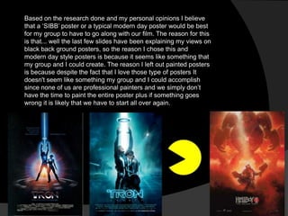 Based on the research done and my personal opinions I believe
that a „SIBB‟ poster or a typical modern day poster would be best
for my group to have to go along with our film. The reason for this
is that... well the last few slides have been explaining my views on
black back ground posters, so the reason I chose this and
modern day style posters is because it seems like something that
my group and I could create. The reason I left out painted posters
is because despite the fact that I love those type of posters It
doesn't seem like something my group and I could accomplish
since none of us are professional painters and we simply don‟t
have the time to paint the entire poster plus if something goes
wrong it is likely that we have to start all over again.
 