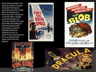 When theatrical films first
became popular the type
of posters that would
accompany the film would
often be painted and
show the main characters
in the film with a simple
coloured background.
This was mainly to do with
the limited technology of
that time period since
computers as well as
digital/professional
cameras and so on
weren‟t around during that
time, so painting was
pretty much the only
options.
 
