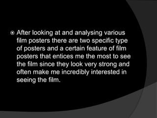    After looking at and analysing various
    film posters there are two specific type
    of posters and a certain feature of film
    posters that entices me the most to see
    the film since they look very strong and
    often make me incredibly interested in
    seeing the film.
 
