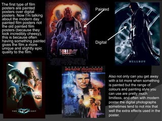 The first type of film
posters are painted        Painted
posters over digital
posters. Now I‟m talking
about the modern day
painted film posters not
the old painted film
posters (because they
look incredibly cheesy),
this is because often
having something painted   Digital
gives the film a more
unique and slightly epic
quality to the film.




                                     Also not only can you get away
                                     with a lot more when something
                                     is painted but the range of
                                     colours and painting style you
                                     can use are pretty much
                                     limitless, and often with modern
                                     poster the digital photographs
                                     sometimes tend to not mix that
                                     well the extra effects used in the
                                     poster.
 