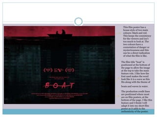 This film poster has a
house style of two main
colours: black and red.
This keeps the consistency
for the viewers and isn’t
too much to look at. The
two colours have a
connotation of danger or
mysteriousness and this
can be a direct indication
of what the film is like.
The film title “boat” is
positioned at the bottom of
the page to allow the image
at the top to take the main
feature role. I like how the
font used makes the word
look like it is a wave as this
fits along with the theme of
boats and waves in water.
The production credit lines
are positioned where most
are on film posters, at the
bottom of the page. I like this
feature and I think I will
adapt it into my short film
poster as it adds to the
authenticity of the poster.
 