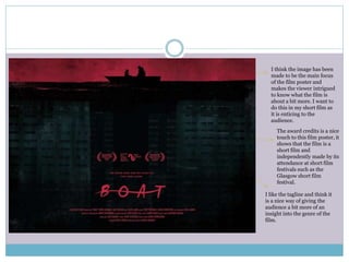 The award credits is a nice
touch to this film poster, it
shows that the film is a
short film and
independently made by its
attendance at short film
festivals such as the
Glasgow short film
festival.
I think the image has been
made to be the main focus
of the film poster and
makes the viewer intrigued
to know what the film is
about a bit more. I want to
do this in my short film as
it is enticing to the
audience.
I like the tagline and think it
is a nice way of giving the
audience a bit more of an
insight into the genre of the
film.
 