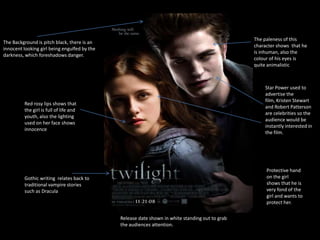 The paleness of this
The Background is pitch black, there is an
                                                                                                 character shows that he
innocent looking girl being engulfed by the
                                                                                                 is inhuman, also the
darkness, which foreshadows danger.
                                                                                                 colour of his eyes is
                                                                                                 quite animalistic



                                                                                                     Star Power used to
                                                                                                     advertise the
                                                                                                     film, Kristen Stewart
         Red rosy lips shows that
                                                                                                     and Robert Patterson
         the girl is full of life and
                                                                                                     are celebrities so the
         youth, also the lighting
                                                                                                     audience would be
         used on her face shows
                                                                                                     instantly interested in
         innocence
                                                                                                     the film.




                                                                                                      Protective hand
         Gothic writing relates back to                                                               on the girl
         traditional vampire stories                                                                  shows that he is
         such as Dracula                                                                              very fond of the
                                                                                                      girl and wants to
                                                                                                      protect her.

                                              Release date shown in white standing out to grab
                                              the audiences attention.
 