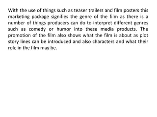 With the use of things such as teaser trailers and film posters this
marketing package signifies the genre of the film as there is a
number of things producers can do to interpret different genres
such as comedy or humor into these media products. The
promotion of the film also shows what the film is about as plot
story lines can be introduced and also characters and what their
role in the film may be.
 