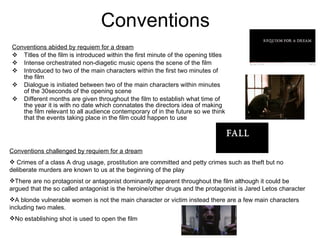 Conventions Conventions abided by requiem for a dream Titles of the film is introduced within the first minute of the opening titles Intense orchestrated non-diagetic music opens the scene of the film Introduced to two of the main characters within the first two minutes of the film Dialogue is initiated between two of the main characters within minutes of the 30seconds of the opening scene Different months are given throughout the film to establish what time of the year it is with no date which connatates the directors idea of making the film relevant to all audience contemporary of in the future so we think that the events taking place in the film could happen to use  Conventions challenged by requiem for a dream Crimes of a class A drug usage, prostitution are committed and petty crimes such as theft but no deliberate murders are known to us at the beginning of the play There are no protagonist or antagonist dominantly apparent throughout the film although it could be argued that the so called antagonist is the heroine/other drugs and the protagonist is Jared Letos character A blonde vulnerable women is not the main character or victim instead there are a few main characters including two males. No establishing shot is used to open the film 