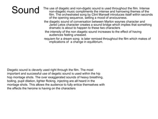 Sound The use of diagetic and non-digetic sound is used throughout the film. Intense non-diagetic music compliments the intense and harrowing themes of the film. The orchestrated song by Clint Mansell introduces itself within seconds of the opening sequence, setting a mood of anxiousness.  the diagetic sound of conversation between Marlon waynes character and Jared Letos character creates a sound bridge which implies that something dramatic is about to happen to these two characters the intensity of the non diagetic sound increases to the effect of having audiences feeling uneased. requiem for a dream song  is later remixed throughout the film which makes of implications of  a change in equilibrium. Diegetic sound is cleverly used right through the film. The most important and successful use of degetic sound is used within the hip hop montage shots. The over exaggerated sounds of heavy breathing, boiling, pupil dilation, lighter flicking, injecting are all heard in the montage shots. This allows the audience to fully entice themselves with the effects the heroine is having on the characters  