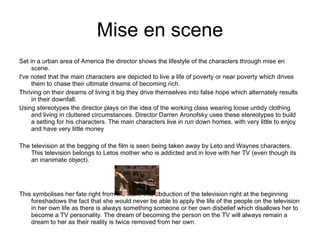 Mise en scene Set in a urban area of America the director shows the lifestyle of the characters through mise en scene. I've noted that the main characters are depicted to live a life of poverty or near poverty which drives them to chase their ultimate dreams of becoming rich. Thriving on their dreams of living it big they drive themselves into false hope which alternately results in their downfall. Using stereotypes the director plays on the idea of the working class wearing loose untidy clothing and living in cluttered circumstances. Director Darren Aronofsky uses these stereotypes to build a setting for his characters. The main characters live in run down homes, with very little to enjoy and have very little money The television at the begging of the film is seen being taken away by Leto and Waynes characters. This television belongs to Letos mother who is addicted and in love with her TV (even though its an inanimate object). This symbolises her fate right from the start. The abduction of the television right at the beginning foreshadows the fact that she would never be able to apply the life of the people on the television in her own life as there is always something someone or her own disbelief which disallows her to become a TV personality. The dream of becoming the person on the TV will always remain a dream to her as their reality is twice removed from her own.  