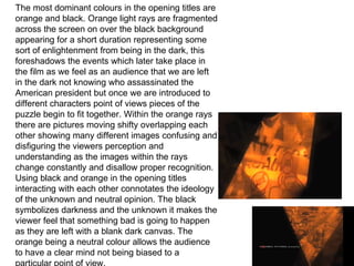 LIGHTING AND USE OF TITLES The most dominant colours in the opening titles are orange and black. Orange light rays are fragmented across the screen on over the black background appearing for a short duration representing some sort of enlightenment from being in the dark, this foreshadows the events which later take place in the film as we feel as an audience that we are left in the dark not knowing who assassinated the American president but once we are introduced to different characters point of views pieces of the puzzle begin to fit together. Within the orange rays there are pictures moving shifty overlapping each other showing many different images confusing and disfiguring the viewers perception and understanding as the images within the rays change constantly and disallow proper recognition. Using black and orange in the opening titles interacting with each other connotates the ideology of the unknown and neutral opinion. The black symbolizes darkness and the unknown it makes the viewer feel that something bad is going to happen as they are left with a blank dark canvas. The orange being a neutral colour allows the audience to have a clear mind not being biased to a particular point of view. 