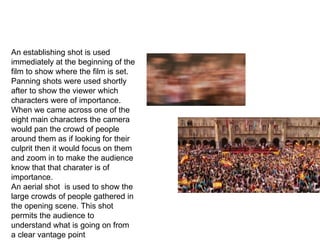 CAMERA An establishing shot is used immediately at the beginning of the film to show where the film is set.  Panning shots were used shortly after to show the viewer which characters were of importance. When we came across one of the eight main characters the camera would pan the crowd of people around them as if looking for their culprit then it would focus on them and zoom in to make the audience know that that charater is of importance. An aerial shot  is used to show the large crowds of people gathered in the opening scene. This shot permits the audience to understand what is going on from a clear vantage point 