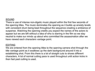 SOUND AND EDITING SOUND There is use of intense non-digetic music played within the first few seconds of the opening titles. The music dominates the opening as it builds up anxiety levels with consistent drum being beat throughout the sequence creating a ambience of suspense. Watching the opening credits you expect the names of the actors to appear but we are left without a idea of who is starring in the film so we stay neutral to make our minds up about who committed the assassination after we have viewed each characters vantage point.  EDITING We are entered from the opening titles to the opening camera shot through the title vantage point as it swallows up the dark background around it into a establishing shot. From this there is a lot of straight cuts to shows different characters. A lot of normal cutting pace is used throughout until action kicks in then fast past cutting is used. 