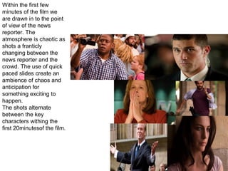 MISE EN SCENE Within the first few minutes of the film we are drawn in to the point of view of the news reporter. The atmosphere is chaotic as shots a franticly changing between the news reporter and the crowd. The use of quick paced slides create an ambience of chaos and anticipation for something exciting to happen. The shots alternate between the key characters withing the first 20minutesof the film. 