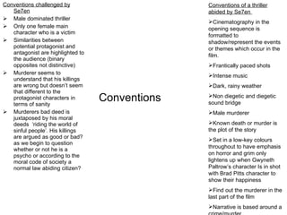Conventions Conventions challenged by Se7en Male dominated thriller Only one female main character who is a victim Similarities between potential protagonist and antagonist are highlighted to the audience (binary opposites not distinctive) Murderer seems to understand that his killings are wrong but doesn’t seem that different to the protagonist characters in terms of sanity Murderers bad deed is juxtaposed by his moral deeds  ‘riding the world of sinful people’. His killings are argued as good or bad? as we begin to question whether or not he is a psycho or according to the moral code of society a normal law abiding citizen? Conventions of a thriller abided by Se7en  Cinematography in the opening sequence is formatted to shadow/represent the events or themes which occur in the film.  Frantically paced shots Intense music Dark, rainy weather Non diegetic and diegetic sound bridge  Male murderer Known death or murder is the plot of the story Set in a low-key colours throughout to have emphasis on horror and grim only lightens up when Gwyneth Paltrow’s character Is in shot with Brad Pitts character to show their happiness Find out the murderer in the last part of the film Narrative is based around a crime/murder 
