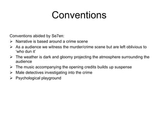 Conventions  Conventions abided by Se7en: Narrative is based around a crime scene As a audience we witness the murder/crime scene but are left oblivious to ‘who dun it’ The weather is dark and gloomy projecting the atmosphere surrounding the audience  The music accompanying the opening credits builds up suspense Male detectives investigating into the crime Psychological playground 