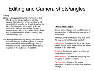 Editing and Camera shots/angles Editing Editing techniques are kept to a minimum in this film. Even though the editing is parshly apparent the objective of the narrative is still projected to the audience. It is obvious that the lack of editing used is to make the film as naturalistic and real as possible. By having uncomplicated editing techniques the audience can indulge in the film almost forgetting they are watching a film. This technique of continuity editing also allows the narrative and plot to work together to build on the events alone in effect creating a flow of linear sequences and necessary shots being depicted to the audience for reasons.  Camera shots/ angles Closed framed design was used to create a representation of all the characters sense of entrapment. Birds eye, medium shot and long shot were the only camera shots used regularly.  Long-shots - filmed entirely within the closed framed design made emphasis on the limited freedom of the characters Birds eye-  to distance us and to ensure we know we are voyeurers. Medium shot  -  establishes everything and everyone in a enclosed frame Panning shot  – Displays the spatial awareness between the characters and their settings. 
