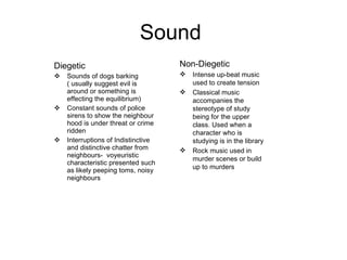 Sound  Diegetic Sounds of dogs barking ( usually suggest evil is around or something is effecting the equilibrium) Constant sounds of police sirens to show the neighbour hood is under threat or crime ridden Interruptions of Indistinctive and distinctive chatter from neighbours-  voyeuristic characteristic presented such as likely peeping toms, noisy neighbours  Non-Diegetic Intense up-beat music used to create tension Classical music accompanies the stereotype of study being for the upper class. Used when a character who is studying is in the library Rock music used in murder scenes or build up to murders 
