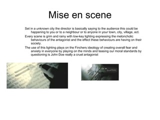 Mise en scene Set in a unknown city the director is basically saying to the audience this could be happening to you or to a neighbour or to anyone in your town, city, village, ect. Every scene is grim and rainy with low-key lighting expressing the meloncholic behaviours of the antagonist and the effect these behaviours are having on their society. The use of this lighting plays on the Finchers ideology of creating overall fear and anxiety in everyone by playing on the minds and teasing our moral standards by questioning is John Doe really a cruel antagonist 
