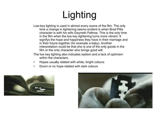 Lighting Low-key lighting is used in almost every scene of the film. The only time a change in lightening seems evident is when Brad Pitts character is with his wife Gwyneth Paltrow. This is the only time in the film when the low key lightening turns more vibrant. It signifys the hope and happiness they have in their marriage and in their future together (for example a baby). Another interpretation could be that she is one of the only goods in the film or the only character who brings good will. The low key lighting also indicates sadism and a lack of optimism within the characters.  Hopes usually related with white, bright colours Doom or no hope related with dark colours  .   