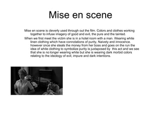 Mise en scene Mise en scene is cleverly used through out the film. Colors and clothes working together to infuse imagery of good and evil, the pure and the tainted. When we first meet the victim she is in a hotel room with a man. Wearing white linen clothing which have connotations of purity, Naivety and innocence. however once she steals the money from her boss and goes on the run the idea of white clothing to symbolize purity is juxtaposed by  this act and we see that she is no longer wearing white but she is wearing dark morbid colors relating to the ideology of evil, impure and dark intentions. darkness and danger.  