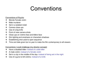 Conventions Conventions of Psycho Blonde Female victim Male murderer Set in a isolated motel  Camera close ups Use of a big knife  Point of view camera shots Close ups on victims face and killers face Dim lighting and emphasis on characters shadows Establishing shot used to open sequence Time and date given but no year to make the film contemporary to all viewers Conventions I could challenge (my director concept) Have a disabled killer-  instead of a able killer A male victim-  instead of a female victim Set in a city in the middle of the day-  instead of being set in the night Use of a guns to kill victims-  instead of a knife 