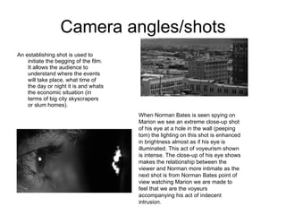 Camera angles/shots An establishing shot is used to initiate the begging of the film. It allows the audience to understand where the events will take place, what time of the day or night it is and whats the economic situation (in terms of big city skyscrapers or slum homes). When Norman Bates is seen spying on Marion we see an extreme close-up shot of his eye at a hole in the wall (peeping tom) the lighting on this shot is enhanced in brightness almost as if his eye is illuminated. This act of voyeurism shown is intense. The close-up of his eye shows makes the relationship between the viewer and Norman more intimate as the next shot is from Norman Bates point of view watching Marion we are made to feel that we are the voyeurs accompanying his act of indecent intrusion. 