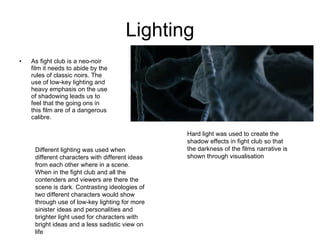 Lighting As fight club is a neo-noir film it needs to abide by the rules of classic noirs. The use of low-key lighting and heavy emphasis on the use of shadowing leads us to feel that the going ons in this film are of a dangerous calibre. Hard light was used to create the shadow effects in fight club so that the darkness of the films narrative is shown through visualisation Different lighting was used when different characters with different ideas from each other where in a scene. When in the fight club and all the contenders and viewers are there the scene is dark. Contrasting ideologies of two different characters would show through use of low-key lighting for more sinister ideas and personalities and brighter light used for characters with bright ideas and a less sadistic view on life 