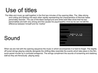 Use of titles The titles and music go well together in the first two minutes of the opening titles. The  titles slicing and cutting and twisting into each other rapidly representing the characteristics of Norman bates personality disorder. The use of the black background and white bold titles show that his two personalities are both very strong and this causes his psychopathic mind as he can not tell the difference between himself and his ‘mother’ Sound When we are met with the opening sequence the music in which accompanies it is hard to forget. The slightly off tuned strings playing violently alongside the shifting titles resemble the events which take place in the film, quick paced murder by a confused antagonist. The strings compliment the sounds of screaming and stabbing well as they are ferociously  playing away  