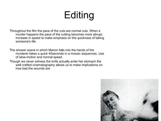 Editing  Throughout the film the pace of the cuts are normal cuts. When a murder happens the pace of the cutting becomes more abrupt, increase in speed to make emphasis on the quickness of taking someone's life. The shower scene in which Marion falls into the hands of the murderer takes a quick 45seconds in a mosaic sequences. Use of slow-motion and normal speed. Though we never witness the knife actually enter her stomach the well crafted cinematography allows us to make implications on how bad the wounds are 