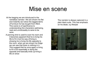 Mise en scene At the begging we are introduced to the nameless narrator. We are shown his flat and instantly we notice the tagged items of furniture he has bought from IKEA. This scene is of significance to understanding this characters well-being, neat and unnoticeably to sane to be sane. A panning shot is used to scan his room and it becomes apparent that he is living his life to fit in but his way of living is showing he is living his life opposite to the norm. when we are shown his fridge we can see that there is nothing in it. This suggest that he once again is living to fit in but essentially is doing the opposite and basically ends up living a life on show The narrator is always captured in a plain black suite. This has emphasis on his bleak, icy lifestyle 
