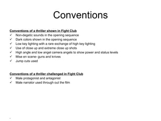 Conventions Conventions of a thriller shown in Fight Club Non-degetic sounds in the opening sequence Dark colors shown in the opening sequence Low key lighting with a rare exchange of high key lighting Use of close up and extreme close up shots High angle and low angel camera angels to show power and status levels Mise en scene- guns and knives  Jump cuts used Conventions of a thriller challenged in Fight Club Male protagonist and antagonist Male narrator used through out the film 