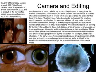Camera and Editing Majority of films today contain around  500-700 different camera shots. Requiem for a dream contains over 2,000. this is a result of the movies fast paced sequences of camera shots and abrupt editing A unique style of shots called a hip hop montage is used to exaggerate the themes of loneliness, exhilaration,ect within the film. This technique is used to show the viewer the chain of events which take place once the character has taken the drugs. This technique helps the director to highlight the emotions which characters are feeling  (for example taking a pill may make one feel motivated to move and feelings of anxiety may be apparent so face paced camera shots are used to show this emotion). When the characters are craving for things in life and taking drugs fast close up shots are used to emphasise on their need to want it instantly and the abrupt change in their equilibrium. Many of the shots go from fast to slow within seconds to show the change in moods and emotions being experienced by the characters for example Jared Leto’s character in the party scene feeling depressed craving drugs the camera shots are slow and cut in a normal paced sequences but as he and his friends envelope themselves with the drugs the scene is flipped into fast-forward mode. 