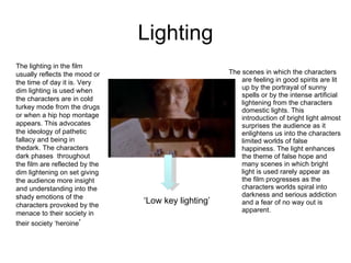 Lighting The scenes in which the characters are feeling in good spirits are lit up by the portrayal of sunny spells or by the intense artificial lightening from the characters domestic lights. This introduction of bright light almost surprises the audience as it enlightens us into the characters limited worlds of false happiness. The light enhances the theme of false hope and many scenes in which bright light is used rarely appear as the film progresses as the characters worlds spiral into darkness and serious addiction and a fear of no way out is apparent. The lighting in the film usually reflects the mood or the time of day it is. Very dim lighting is used when the characters are in cold turkey mode from the drugs or when a hip hop montage appears. This advocates the ideology of pathetic fallacy and being in thedark. The characters dark phases  throughout the film are reflected by the dim lightening on set giving the audience more insight and understanding into the shady emotions of the characters provoked by the menace to their society in their society ‘heroine ’ ‘ Low key lighting’ 