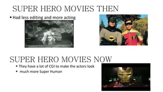 SUPER HERO MOVIES THEN
 Had less editing and more acting
SUPER HERO MOVIES NOW
 They have a lot of CGI to make the actors look
 much more Super Human
 
