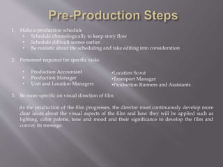 1. Make a production schedule
• Schedule chronologically to keep story flow
• Schedule difficult scenes earlier
• Be realistic about the scheduling and take editing into consideration
2. Personnel required for specific tasks
• Production Accountant
• Production Manager
• Unit and Location Managers
3. Be more specific on visual direction of film
As the production of the film progresses, the director must continuously develop more
clear ideas about the visual aspects of the film and how they will be applied such as
lighting, color palette, tone and mood and their significance to develop the film and
convey its message.
•Location Scout
•Transport Manager
•Production Runners and Assistants
 