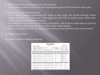 8. Make a Floor-plan/lighting plot for each location
• This is done is order to help select the appropriate types of shots used for each scene.
9. Break down your shooting script
• This is done through numbering the scenes in the script, the decide through which
camera to shoot it or in my case which angle as I will only be using 1 main camera due
to choosing the mockumentary genre)
• Its important to give each scene a short description, and to leave some space to prevent
actions from overlapping and also to allow some improvisation
• This can be practiced from by analyzing a creating a floor-plan for iconic movie scenes
10. Make a storyboard
11. Make a realistic shooting schedule.
 