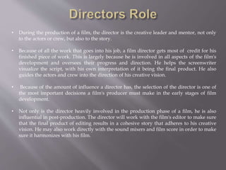 • During the production of a film, the director is the creative leader and mentor, not only
to the actors or crew, but also to the story.
• Because of all the work that goes into his job, a film director gets most of credit for his
finished piece of work. This is largely because he is involved in all aspects of the film's
development and oversees their progress and direction. He helps the screenwriter
visualize the script, with his own interpretation of it being the final product. He also
guides the actors and crew into the direction of his creative vision.
• Because of the amount of influence a director has, the selection of the director is one of
the most important decisions a film's producer must make in the early stages of film
development.
• Not only is the director heavily involved in the production phase of a film, he is also
influential in post-production. The director will work with the film's editor to make sure
that the final product of editing results in a cohesive story that adheres to his creative
vision. He may also work directly with the sound mixers and film score in order to make
sure it harmonizes with his film.
 