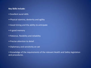 Key Skills include:• Excellent aural skills• Physical stamina, dexterity and agility• Good timing and the ability to anticipate• A good memory• Patience, flexibility and reliability• Precise attention to detail• Diplomacy and sensitivity on set• Knowledge of the requirements of the relevant Health and Safety legislation   and procedures.
