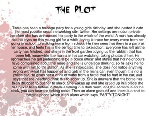 There has been a teenage party for a young girls birthday, and she posted it onto
the most popular social networking site, twitter. Her settings are not on private
therefore she has announced her party to the whole of the world. A man has already
had his eyes on this young girl for a while, trying to trace her every move from her
going to school, to walking home from school. He then sees that there is a party at
her house, and feels this is the perfect time to take action. Everyone has left as the
party has finished, and she is in the front garden tidying up the rubbish that has
been left, meanwhile the man is in his car watching, taking photos of her. He
approaches the girl pretending to be a police officer and states that her neighbours
have complained about the noise and she is underage drinking, so he asks her to
come with him to the station. As she is intoxicated, she does not notice anything
wrong with what has happened and gets in the mans car, even though it is not a
police car. He gives her a drink of water from a bottle that he had in the car, and
says that she needs to drink this to sober up. She is unaware that the bottle has
been drugged to put her to sleep. She wakes up and she is tied up in a place she
has never been before. A clock is ticking in a dark room, and the camera is on the
clock, you can hear the ticking noise. Then an alarm goes off and there is a shot to
the girls phone which is an alarm which says ‘PARTY TONIGHT’

 