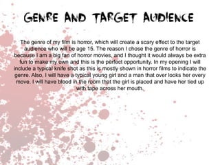 The genre of my film is horror, which will create a scary effect to the target
audience who will be age 15. The reason I chose the genre of horror is
because I am a big fan of horror movies, and I thought it would always be extra
fun to make my own and this is the perfect opportunity. In my opening I will
include a typical knife shot as this is mostly shown in horror films to indicate the
genre. Also, I will have a typical young girl and a man that over looks her every
move. I will have blood in the room that the girl is placed and have her tied up
with tape across her mouth.

 